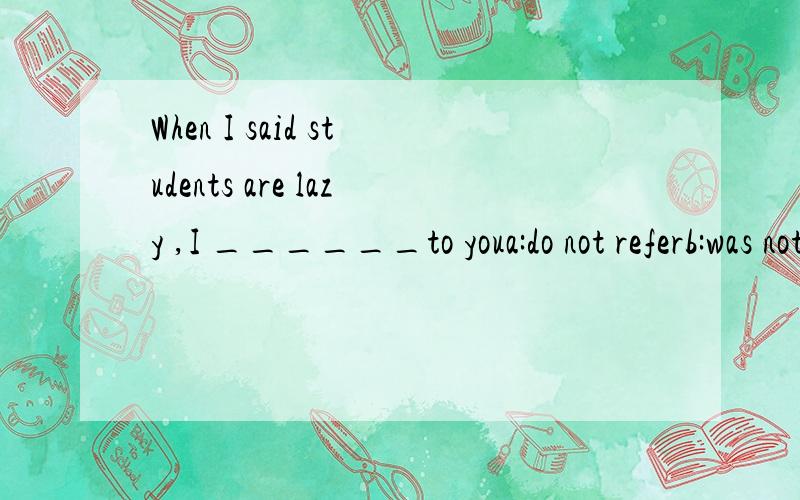 When I said students are lazy ,I ______to youa:do not referb:was not referring c:did not refer d:has not referred