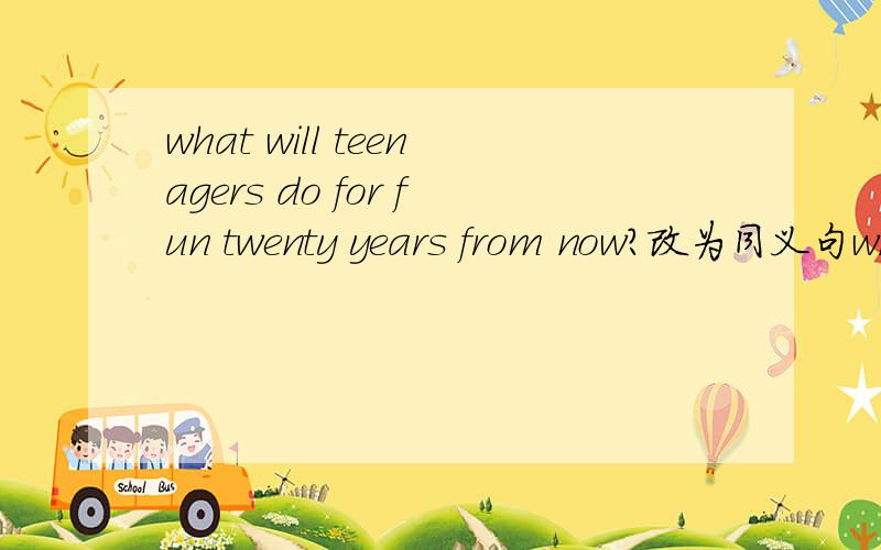 what will teenagers do for fun twenty years from now?改为同义句what will teenagers do for fun ______ ______ ______?