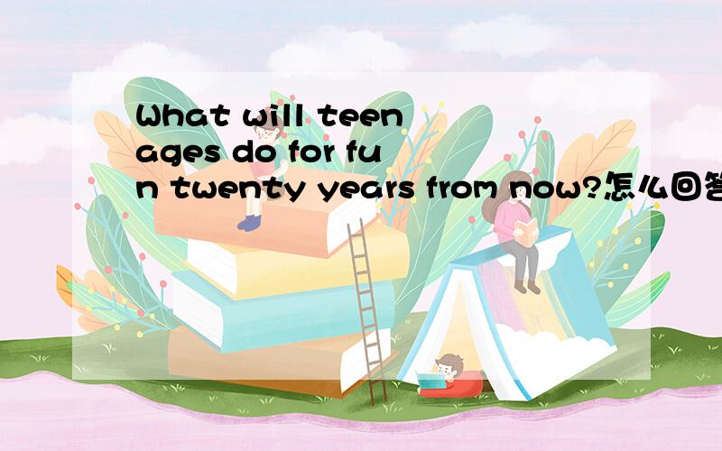 What will teenages do for fun twenty years from now?怎么回答?