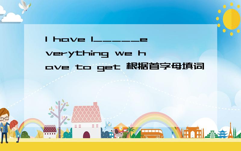 I have l_____everything we have to get 根据首字母填词