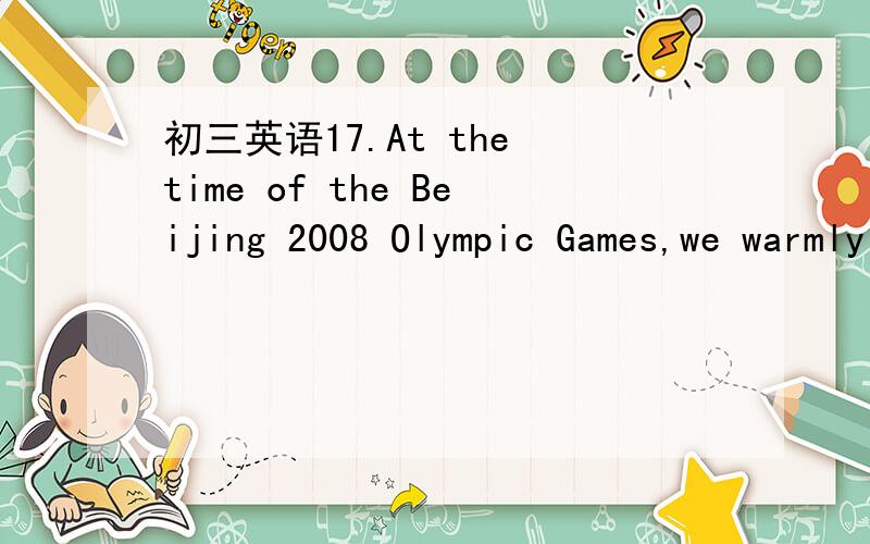 初三英语17.At the time of the Beijing 2008 Olympic Games,we warmly welcome people from all over17.At the time of the Beijing 2008 Olympic Games,we warmly welcome people from all over the world.They'll see,hear and touch the ---------Chinese peopl