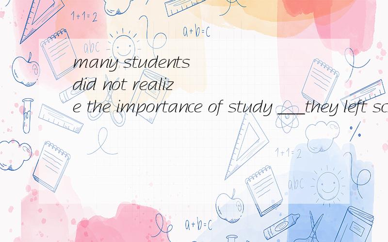 many students did not realize the importance of study ___they left school.填什么?when until as after
