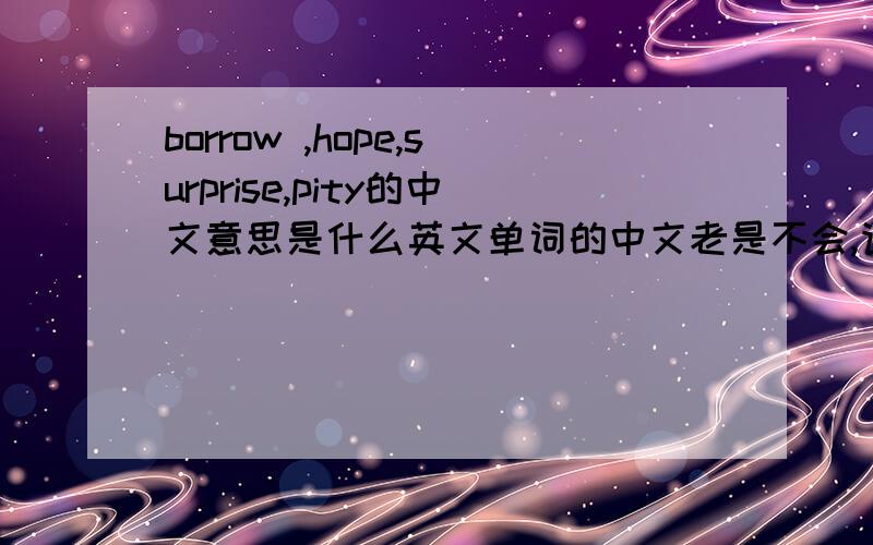 borrow ,hope,surprise,pity的中文意思是什么英文单词的中文老是不会,请各位大虾们帮忙++++++++++++++++