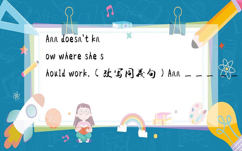 Ann doesn't know where she should work.(改写同义句)Ann ___ ___ ___ where ___ ___.