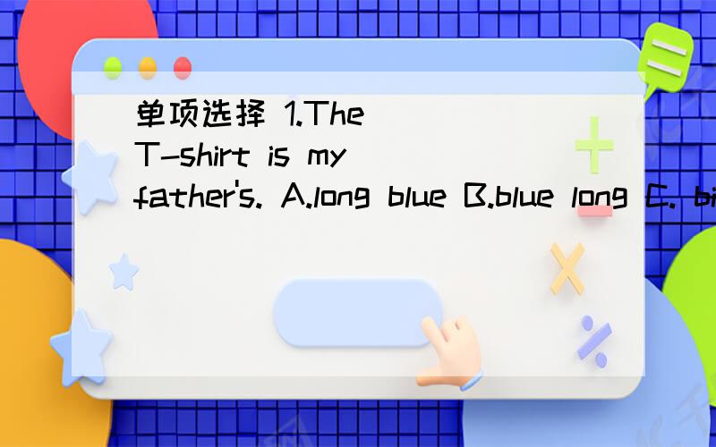 单项选择 1.The __ T-shirt is my father's. A.long blue B.blue long C. big blue D.blue big