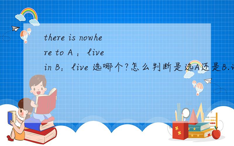 there is nowhere to A ：live in B：live 选哪个?怎么判断是选A还是B.说一下语法.