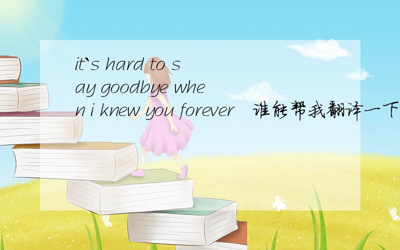 it`s hard to say goodbye when i knew you forever   谁能帮我翻译一下哦`