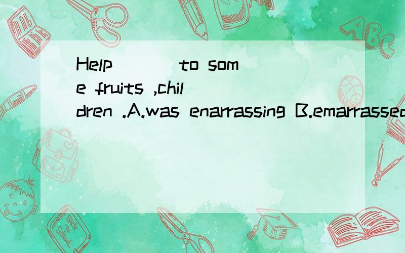 Help ___to some fruits ,children .A.was enarrassing B.emarrassed C.was emarrassed D.embarrasses