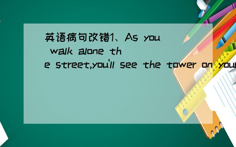 英语病句改错1、As you walk alone the street,you'll see the tower on your left.2、I think there is an entrance in the corner of Changjie and Wenjin Jie.3、On weekdays the park is usually a kind of quiet,but on weekends it's so noisy.