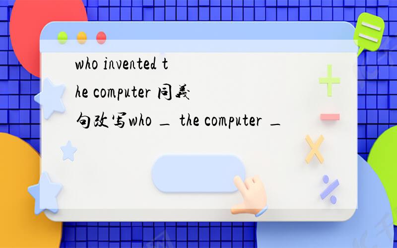 who invented the computer 同义句改写who _ the computer _