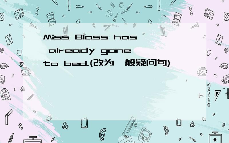 Miss Blass has already gone to bed.(改为一般疑问句)