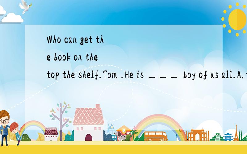 Who can get the book on the top the shelf.Tom .He is ___ boy of us all.A.tall B.tallerC.the tallest D.tallest 翻译并语法说明