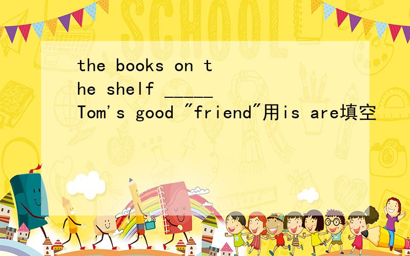 the books on the shelf _____Tom's good 