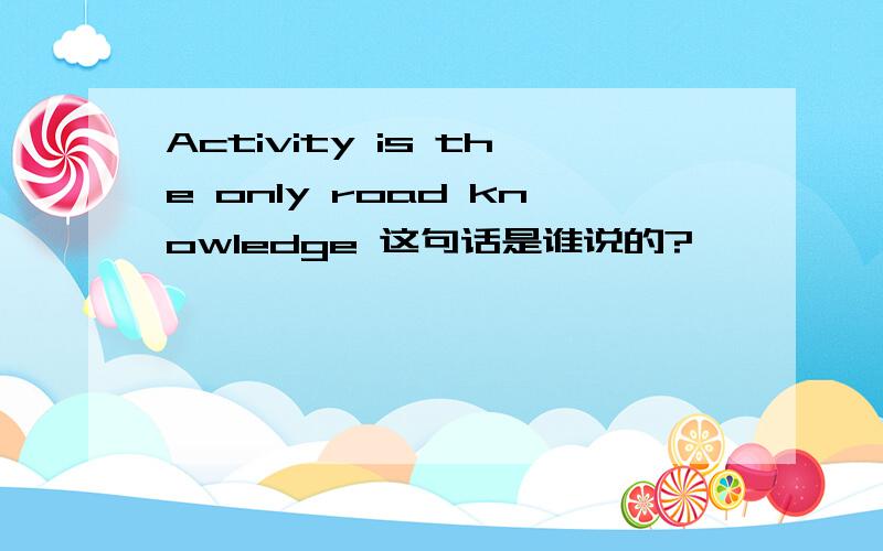 Activity is the only road knowledge 这句话是谁说的?
