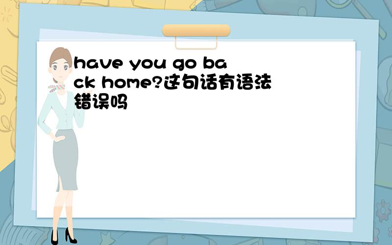 have you go back home?这句话有语法错误吗