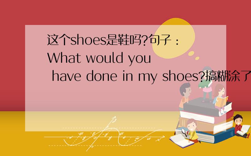 这个shoes是鞋吗?句子：What would you have done in my shoes?搞糊涂了